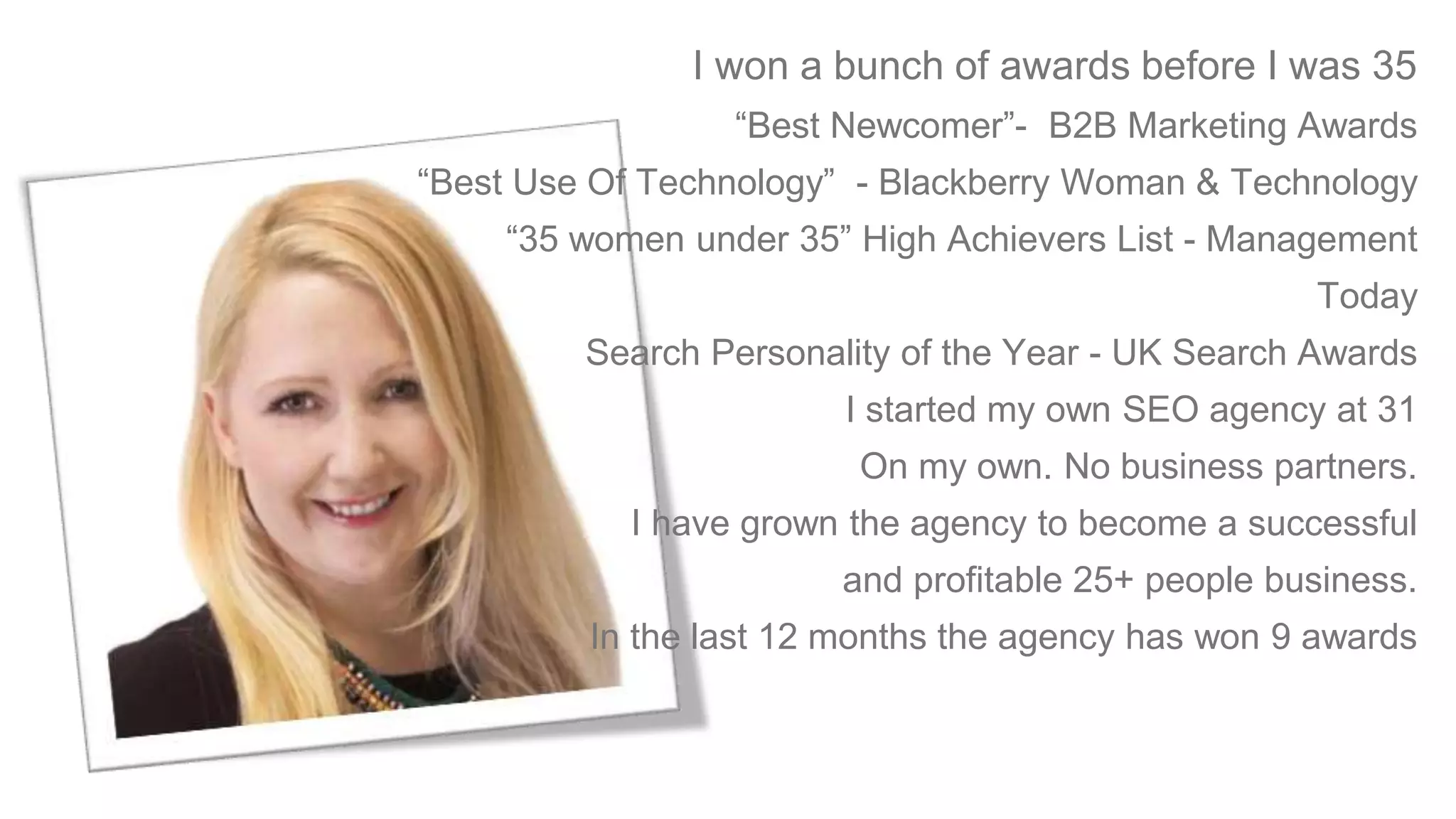 I won a bunch of awards before I was 35
“Best Newcomer”- B2B Marketing Awards
“Best Use Of Technology” - Blackberry Woman & Technology
“35 women under 35” High Achievers List - Management
Today
Search Personality of the Year - UK Search Awards
I started my own SEO agency at 31
On my own. No business partners.
I have grown the agency to become a successful
and profitable 25+ people business.
In the last 12 months the agency has won 9 awards
 
