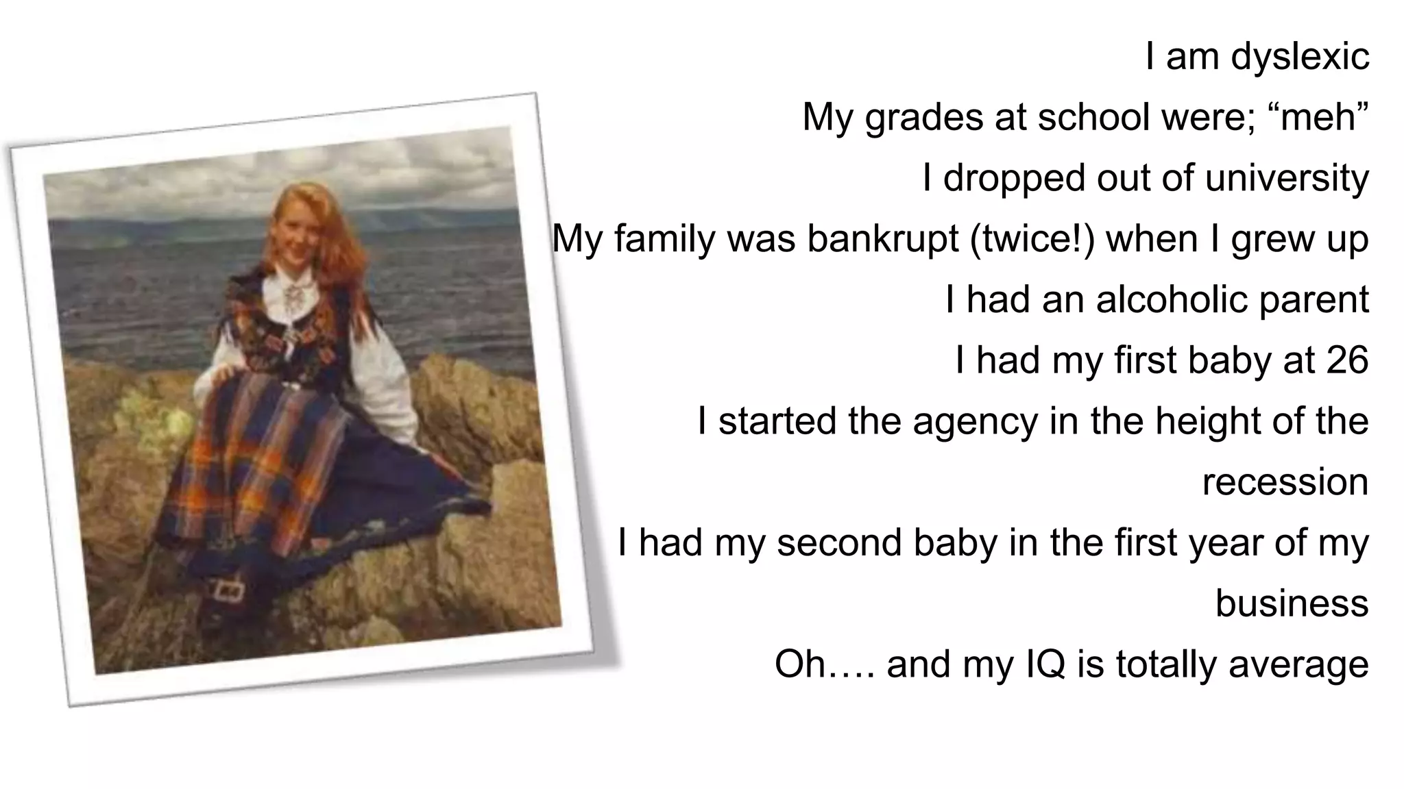 I am dyslexic
My grades at school were; “meh”
I dropped out of university
My family was bankrupt (twice!) when I grew up
I had an alcoholic parent
I had my first baby at 26
I started the agency in the height of the
recession
I had my second baby in the first year of my
business
Oh…. and my IQ is totally average
 