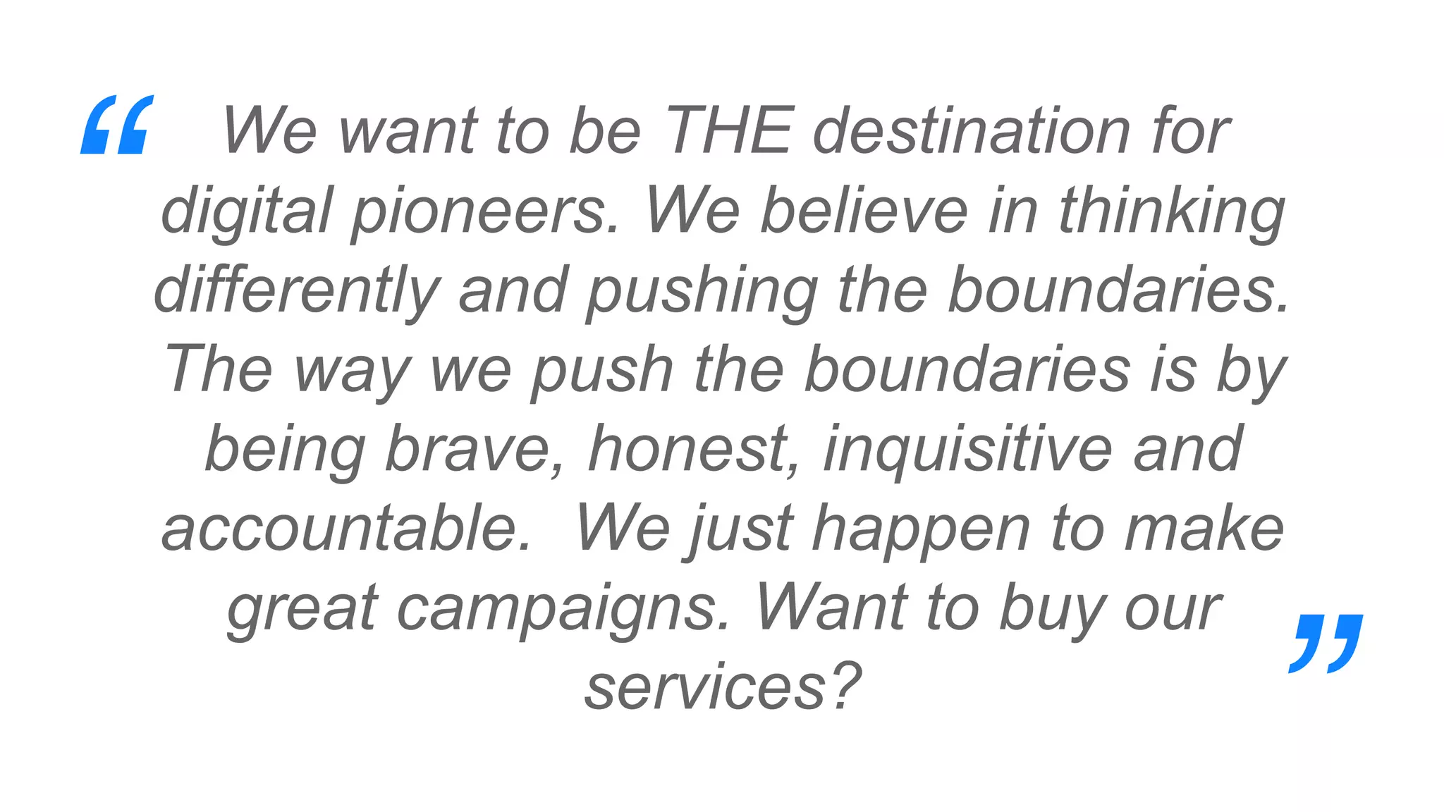 We want to be THE destination for
digital pioneers. We believe in thinking
differently and pushing the boundaries.
The way we push the boundaries is by
being brave, honest, inquisitive and
accountable. We just happen to make
great campaigns. Want to buy our
services?
“
”
 