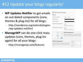 #12 Update your blogs regularly!
 WP Updates Notifier to get emails
on out-dated components (core,
themes & plug-ins) for all blogs:
– http://wordpress.org/extend/plugins
/wp-updates-notifier/
 ManageWP can do one-click mass
updates (core, themes, plug-ins
again) for all your blogs:
– http://managewp.com/features
 