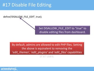 #17 Disable File Editing
define('DISALLOW_FILE_EDIT', true);
Set DISALLOW_FILE_EDIT to “true” to
disable editing files from dashboard.
By default, admins are allowed to edit PHP files. Setting
the above is equivalent to removing the
'edit_themes', 'edit_plugins' and 'edit_files' capabilities
of all users.
 