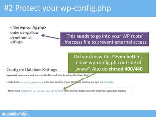 #2 Protect your wp-config.php
<files wp-config.php>
order deny,allow
deny from all
</files>
This needs to go into your WP roots’
.htaccess file to prevent external access
Did you know this? Even better…
move wp-config.php outside of
„www“. Also do chmod 400/440
 