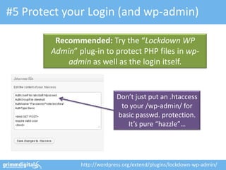 #5 Protect your Login (and wp-admin)
Don’t just put an .htaccess
to your /wp-admin/ for
basic passwd. protection.
It’s pure “hazzle”…
Recommended: Try the “Lockdown WP
Admin” plug-in to protect PHP files in wp-
admin as well as the login itself.
http://wordpress.org/extend/plugins/lockdown-wp-admin/
 