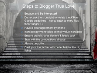 Engage and Be Interested
Do not ask them outright to violate the ASA or
Google guidelines – honey catches more flies
than vinegar ;-)
Have a clear agreement by phone
Increase payment value as their value increases
Ensure brand shares content & feeds back
Stop with the competitions already
Always be polite
Cast your line further with better bait for the big
fishes
Steps to Blogger True Love
 