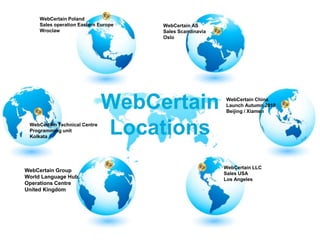 WebCertain PolandSales operation Eastern EuropeWroclawWebCertain ASSales ScandinaviaOsloWebCertain ChinaLaunch Autumn 2010Beijing / XiamenWebCertainLocationsWebCertain Technical CentreProgramming unitKolkataWebCertain LLCSales USALos AngelesWebCertain GroupWorld Language HubOperations CentreUnited Kingdom