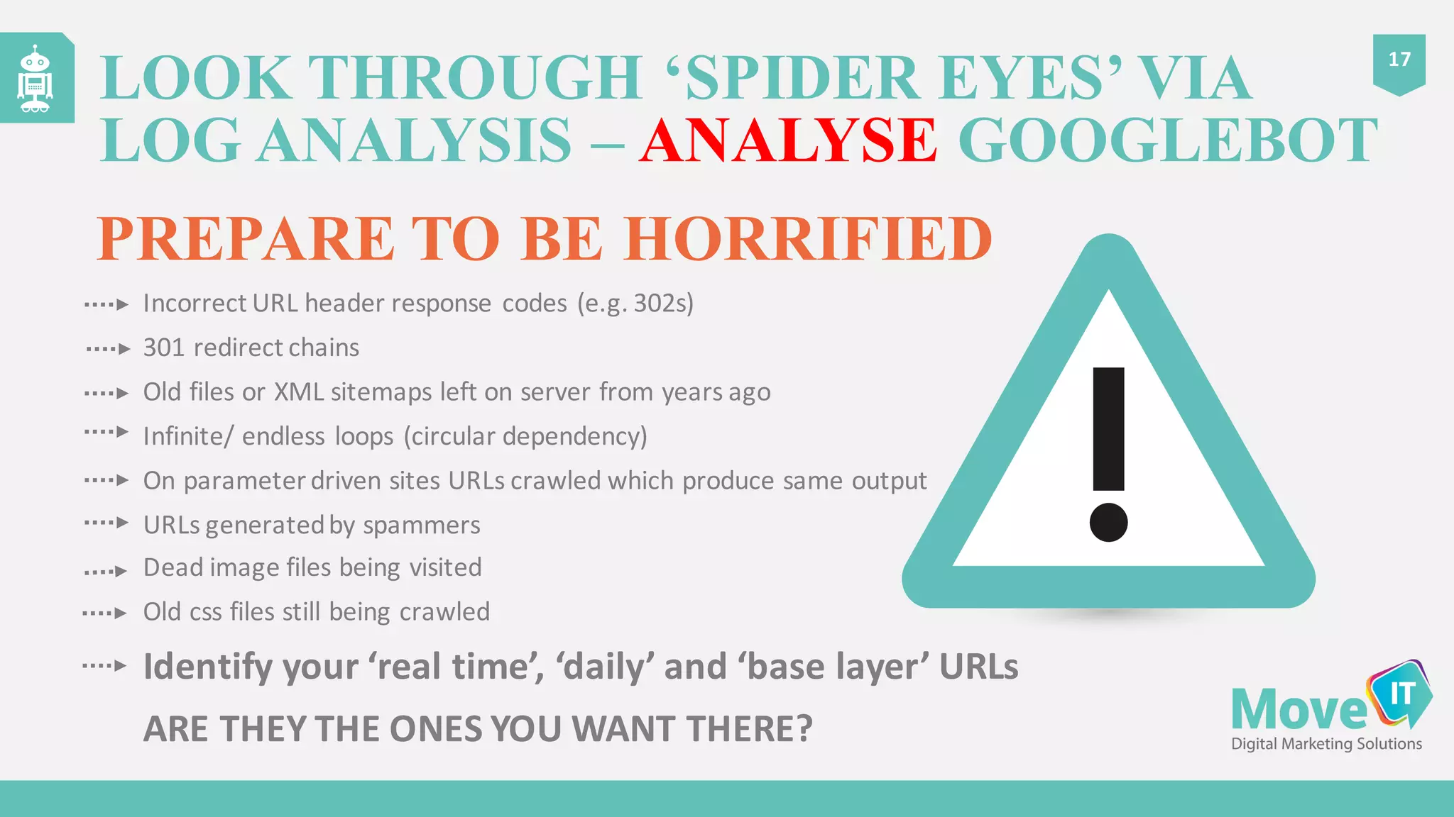 LOOK THROUGH ‘SPIDER EYES’ VIA
LOG ANALYSIS – ANALYSE GOOGLEBOT
17
PREPARE TO BE HORRIFIED
Incorrect	
  URL	
  header	
  response	
  codes	
  (e.g.	
  302s)
301	
  redirect	
  chains
Old	
  files	
  or	
  XML	
  sitemaps	
  left	
  on	
  server	
  from	
  years	
  ago
Infinite/	
  endless	
  loops	
  (circular	
  dependency)
On	
  parameter	
  driven	
  sites	
  URLs	
  crawled	
  which	
  produce	
  same	
  output
URLs	
  generated	
  by	
  spammers
Dead	
  image	
  files	
  being	
  visited
Old	
  css files	
  still	
  being	
  crawled
Identify	
  your	
  ‘real	
  time’,	
  ‘daily’	
  and	
  ‘base	
  layer’	
  URLs
ARE	
  THEY	
  THE	
  ONES	
  YOU	
  WANT	
  THERE?
 