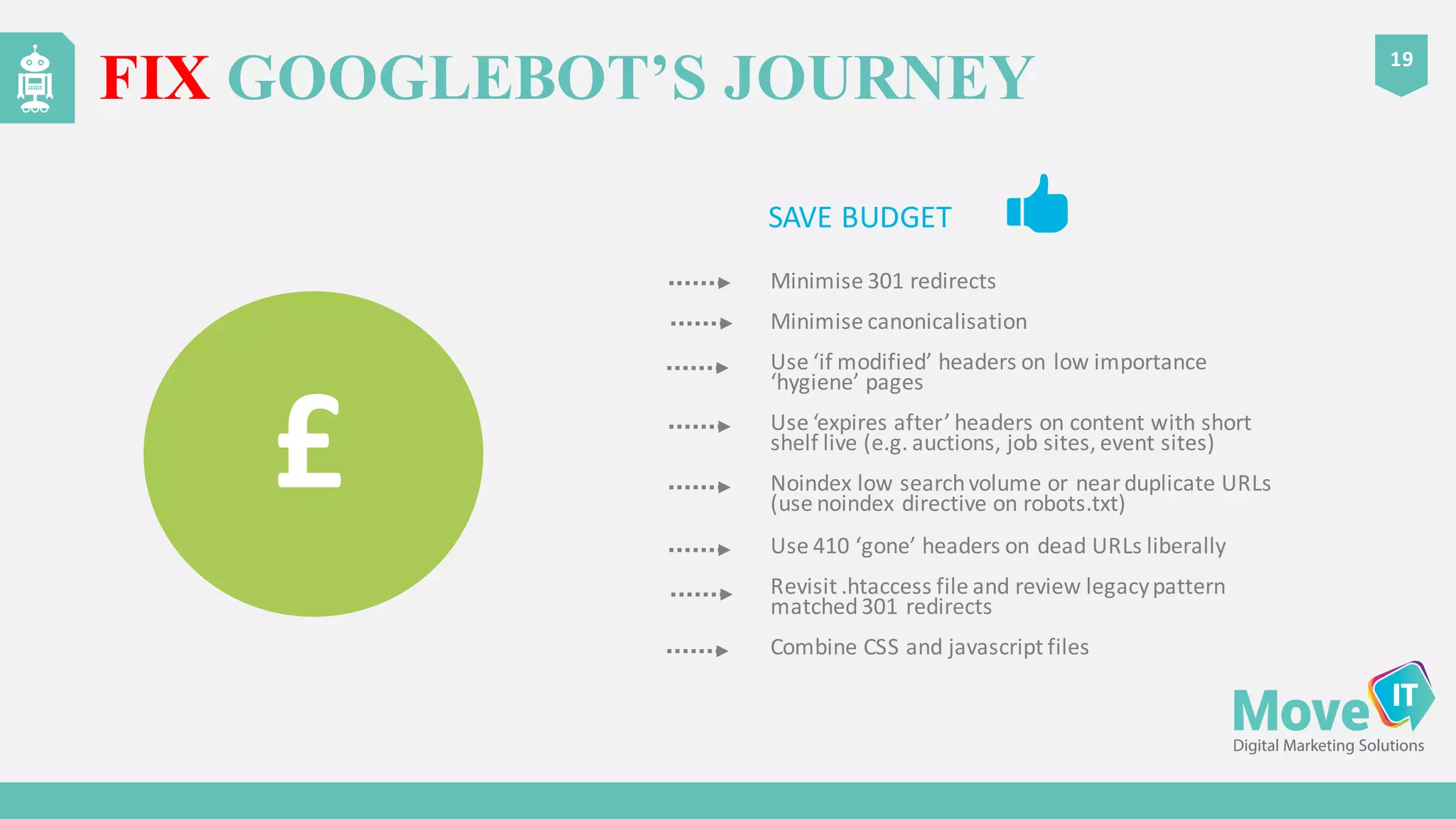 Minimise	
  301	
  redirects
Minimise	
  canonicalisation
Use	
  ‘if	
  modified’	
  headers	
  on	
  low	
  importance	
  
‘hygiene’	
  pages
Use	
  ‘expires	
  after’	
  headers	
  on	
  content	
  with	
  short	
  
shelf	
  live	
  (e.g.	
  auctions,	
  job	
  sites,	
  event	
  sites)
Noindex low	
  search	
  volume	
  or	
  near	
  duplicate	
  URLs	
  
(use	
  noindex directive	
  on	
  robots.txt)
Use	
  410	
  ‘gone’	
  headers	
  on	
  dead	
  URLs	
  liberally
Revisit	
  .htaccess file	
  and	
  review	
  legacy	
  pattern	
  
matched	
  301	
  redirects
Combine	
  CSS	
  and	
  javascript files
FIX GOOGLEBOT’S JOURNEY
19
SAVE	
  BUDGET
£
 