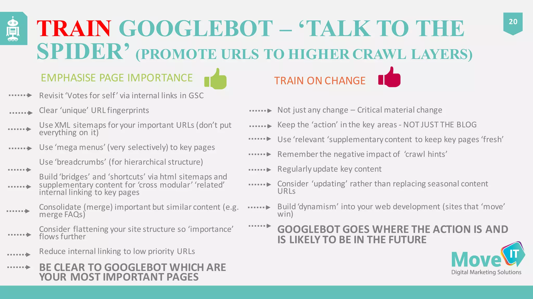Revisit	
  ‘Votes	
  for	
  self’	
  via	
  internal	
  links	
  in	
  GSC
Clear	
  ‘unique’	
  URL	
  fingerprints
Use	
  XML	
  sitemaps	
  for	
  your	
  important	
  URLs	
  (don’t	
  put	
  
everything	
  on	
  it)
Use	
  ‘mega	
  menus’	
  (very	
  selectively)	
  to	
  key	
  pages
Use	
  ‘breadcrumbs’	
  (for	
  hierarchical	
  structure)
Build	
  ‘bridges’	
  and	
  ‘shortcuts’	
  via	
  html	
  sitemaps	
  and	
  
supplementary	
  content	
  for	
  ‘cross	
  modular’	
  ‘related’	
  
internal	
  linking	
  to	
  key	
  pages
Consolidate	
  (merge)	
  important	
  but	
  similar	
  content	
  (e.g.	
  
merge	
  FAQs)
Consider	
  flattening	
  your	
  site	
  structure	
  so	
  ‘importance’	
  
flows	
  further
Reduce	
  internal	
  linking	
  to	
  low	
  priority	
  URLs
BE	
  CLEAR	
  TO	
  GOOGLEBOT	
  WHICH	
  ARE	
  
YOUR	
  MOST	
  IMPORTANT	
  PAGES
Not	
  just	
  any	
  change	
  – Critical	
  material	
  change
Keep	
  the	
  ‘action’	
  in	
  the	
  key	
  areas -­‐ NOT	
  JUST	
  THE	
  BLOG
Use	
  ‘relevant	
  ‘supplementary	
  content	
  to	
  keep	
  key	
  pages	
  ‘fresh’
Remember	
  the	
  negative	
  impact	
  of	
  	
  ‘crawl	
  hints’
Regularly	
  update	
  key	
  content
Consider	
  ‘updating’	
  rather	
  than	
  replacing	
  seasonal	
  content	
  
URLs
Build	
  ‘dynamism’	
  into	
  your	
  web	
  development	
  (sites	
  that	
  ‘move’	
  
win)
GOOGLEBOT	
  GOES	
  WHERE	
  THE	
  ACTION	
  IS	
  AND	
  
IS	
  LIKELY	
  TO	
  BE	
  IN	
  THE	
  FUTURE
TRAIN GOOGLEBOT – ‘TALK TO THE
SPIDER’ (PROMOTE URLS TO HIGHER CRAWL LAYERS)
20
EMPHASISE	
  PAGE	
  IMPORTANCE	
  	
  	
   TRAIN	
  ON	
  CHANGE
 