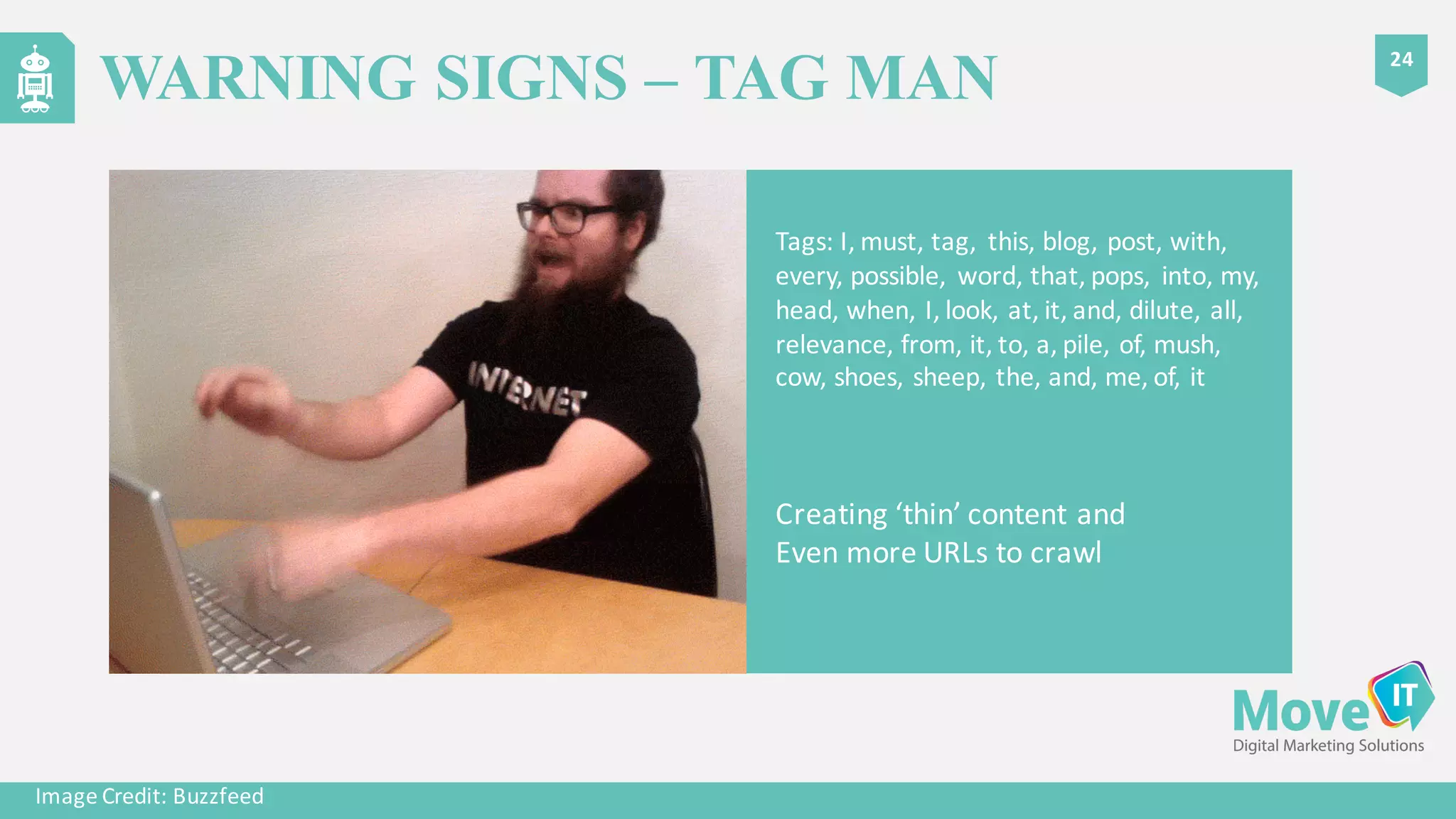 Tags:	
  I,	
  must,	
  tag,	
  	
  this,	
  blog,	
  post,	
  with,	
  
every,	
  possible,	
   word,	
  that,	
  pops,	
   into,	
  my,	
  
head,	
  when,	
  I,	
  look,	
  at,	
  it,	
  and,	
  dilute,	
  all,	
  
relevance,	
  from,	
  it,	
  to,	
  a,	
  pile,	
  of,	
  mush,	
  
cow,	
  shoes,	
  sheep,	
  the,	
  and,	
  me,	
  of,	
  it
Image	
  Credit:	
  Buzzfeed
Creating	
  ‘thin’	
  content	
  and	
  
Even	
  more	
  URLs	
  to	
  crawl
24
WARNING SIGNS – TAG MAN
 