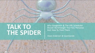 Why	
  Googlebot &	
  The	
  URL	
  Scheduler	
  
Should	
   Be	
  Amongst	
   Your	
  Key	
  Personas	
  
And	
  How	
  To	
  Train	
  Them
TALK	
  TO	
  
THE	
  SPIDER Dawn	
  Anderson	
  @	
  dawnieando
 