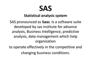 SAS
Statistical analysis system
SAS pronounced as Saas. Is a software suite
developed by sas institute for advance
analysis, Business Intelligence, predictive
analysis, data management which help
organization
to operate effectively in the competitive and
changing business conditions.
 