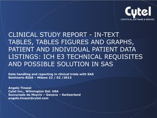Geneva Branch

CLINICAL STUDY REPORT - IN-TEXT
TABLES, TABLES FIGURES AND GRAPHS,
PATIENT AND INDIVIDUAL PATIENT DATA
LISTINGS: ICH E3 TECHNICAL REQUISITES
AND POSSIBLE SOLUTION IN SAS
Data handling and reporting in clinical trials with SAS
Seminario BIAS – Milano 22 / 02 /2013
Angelo Tinazzi
Cytel Inc., Wilmington Del. USA
Succursale de Meyrin – Geneva – Switzerland
angelo.tinazzi@cytel.com

 