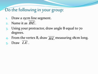 Dothe following in your group:
1. Draw a 15cm line segment.
2. Name it as .
3. Using your protractor, draw angle B equal to 70
degrees.
4. From the vertex B, draw measuring 18cm long.
5. Draw .
BE
BL
LE
 