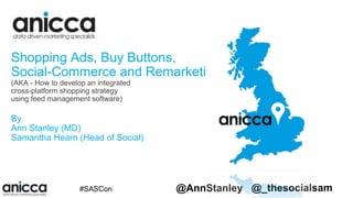 #SMX #SASCon @AnnStanley @_thesocialsam
Shopping Ads, Buy Buttons,
Social-Commerce and Remarketing
(AKA - How to develop an integrated
cross-platform shopping strategy
using feed management software)
By
Ann Stanley (MD)
Samantha Hearn (Head of Social)
 