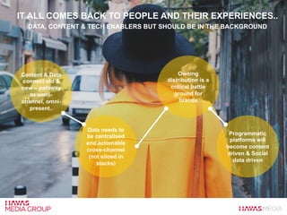 IT ALL COMES BACK TO PEOPLE AND THEIR EXPERIENCES..
DATA, CONTENT & TECH ENABLERS BUT SHOULD BE IN THE BACKGROUND
Content & Data
connect old &
new – pathway
to omni-
channel, omni-
present..
Data needs to
be centralised
and actionable
cross-channel
(not siloed in
stacks)
Owning
distribution is a
critical battle
ground for
brands
Programmatic
platforms will
become content
driven & Social
data driven
 
