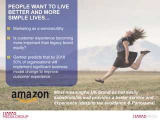 PEOPLE WANT TO LIVE
BETTER AND MORE
SIMPLE LIVES...
  Marketing as a service/utility
  Is customer experience becoming
more important than legacy brand
equity?
  Gartner predicts that by 2018
50% of organisations will
implement significant business
model change to improve
customer experience
Most meaningful UK brand as not easily
substitutable and provides a better service and
experience (despite tax avoidance & Panorama)
 