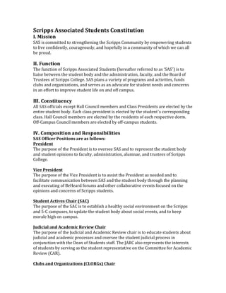 Scripps	
  Associated	
  Students	
  Constitution	
  
I.	
  Mission	
  
SAS	
  is	
  committed	
  to	
  strengthening	
  the	
  Scripps	
  Community	
  by	
  empowering	
  students	
  
to	
  live	
  confidently,	
  courageously,	
  and	
  hopefully	
  in	
  a	
  community	
  of	
  which	
  we	
  can	
  all	
  
be	
  proud.	
  
	
  

II.	
  Function	
  

The	
  function	
  of	
  Scripps	
  Associated	
  Students	
  (hereafter	
  referred	
  to	
  as	
  ‘SAS’)	
  is	
  to	
  
liaise	
  between	
  the	
  student	
  body	
  and	
  the	
  administration,	
  faculty,	
  and	
  the	
  Board	
  of	
  
Trustees	
  of	
  Scripps	
  College.	
  SAS	
  plans	
  a	
  variety	
  of	
  programs	
  and	
  activities,	
  funds	
  
clubs	
  and	
  organizations,	
  and	
  serves	
  as	
  an	
  advocate	
  for	
  student	
  needs	
  and	
  concerns	
  
in	
  an	
  effort	
  to	
  improve	
  student	
  life	
  on	
  and	
  off	
  campus.	
  
	
  

III.	
  Constituency	
  
All	
  SAS	
  officials	
  except	
  Hall	
  Council	
  members	
  and	
  Class	
  Presidents	
  are	
  elected	
  by	
  the	
  
entire	
  student	
  body.	
  Each	
  class	
  president	
  is	
  elected	
  by	
  the	
  student’s	
  corresponding	
  
class.	
  Hall	
  Council	
  members	
  are	
  elected	
  by	
  the	
  residents	
  of	
  each	
  respective	
  dorm.	
  
Off-­‐Campus	
  Council	
  members	
  are	
  elected	
  by	
  off-­‐campus	
  students.	
  
	
  

IV.	
  Composition	
  and	
  Responsibilities	
  

SAS	
  Officer	
  Positions	
  are	
  as	
  follows:	
  
President	
  
The	
  purpose	
  of	
  the	
  President	
  is	
  to	
  oversee	
  SAS	
  and	
  to	
  represent	
  the	
  student	
  body	
  
and	
  student	
  opinions	
  to	
  faculty,	
  administration,	
  alumnae,	
  and	
  trustees	
  of	
  Scripps	
  
College.	
  
	
  
Vice	
  President	
  	
  
The	
  purpose	
  of	
  the	
  Vice	
  President	
  is	
  to	
  assist	
  the	
  President	
  as	
  needed	
  and	
  to	
  
facilitate	
  communication	
  between	
  SAS	
  and	
  the	
  student	
  body	
  through	
  the	
  planning	
  
and	
  executing	
  of	
  BeHeard	
  forums	
  and	
  other	
  collaborative	
  events	
  focused	
  on	
  the	
  
opinions	
  and	
  concerns	
  of	
  Scripps	
  students.	
  
	
  
Student	
  Actives	
  Chair	
  (SAC)	
  
The	
  purpose	
  of	
  the	
  SAC	
  is	
  to	
  establish	
  a	
  healthy	
  social	
  environment	
  on	
  the	
  Scripps	
  
and	
  5-­‐C	
  campuses,	
  to	
  update	
  the	
  student	
  body	
  about	
  social	
  events,	
  and	
  to	
  keep	
  
morale	
  high	
  on	
  campus.	
  
	
  
Judicial	
  and	
  Academic	
  Review	
  Chair	
  	
  
The	
  purpose	
  of	
  the	
  Judicial	
  and	
  Academic	
  Review	
  chair	
  is	
  to	
  educate	
  students	
  about	
  
judicial	
  and	
  academic	
  processes	
  and	
  oversee	
  the	
  student	
  judicial	
  process	
  in	
  
conjunction	
  with	
  the	
  Dean	
  of	
  Students	
  staff.	
  The	
  JARC	
  also	
  represents	
  the	
  interests	
  
of	
  students	
  by	
  serving	
  as	
  the	
  student	
  representative	
  on	
  the	
  Committee	
  for	
  Academic	
  
Review	
  (CAR).	
  	
  
	
  
Clubs	
  and	
  Organizations	
  (CLORGs)	
  Chair	
  	
  

 