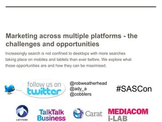 Marketing across multiple platforms - the
challenges and opportunities
Increasingly search is not confined to desktops with more searches
taking place on mobiles and tablets than ever before. We explore what
those opportunities are and how they can be maximised.



                                   @robweatherhead
                                   @ady_a
                                   @cobblers
                                                            #SASCon
 