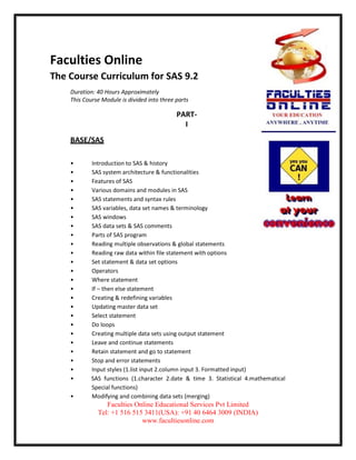 Faculties Online
The Course Curriculum for SAS 9.2
    Duration: 40 Hours Approximately
    This Course Module is divided into three parts

                                             PART-
                                               I
    BASE/SAS

    •       Introduction to SAS & history
    •       SAS system architecture & functionalities
    •       Features of SAS
    •       Various domains and modules in SAS
    •       SAS statements and syntax rules
    •       SAS variables, data set names & terminology
    •       SAS windows
    •       SAS data sets & SAS comments
    •       Parts of SAS program
    •       Reading multiple observations & global statements
    •       Reading raw data within file statement with options
    •       Set statement & data set options
    •       Operators
    •       Where statement
    •       If – then else statement
    •       Creating & redefining variables
    •       Updating master data set
    •       Select statement
    •       Do loops
    •       Creating multiple data sets using output statement
    •       Leave and continue statements
    •       Retain statement and go to statement
    •       Stop and error statements
    •       Input styles (1.list input 2.column input 3. Formatted input)
    •       SAS functions (1.character 2.date & time 3. Statistical 4.mathematical
            Special functions)
    •       Modifying and combining data sets (merging)
                 Faculties Online Educational Services Pvt Limited
              Tel: +1 516 515 3411(USA): +91 40 6464 3009 (INDIA)
                             www.facultiesonline.com
 