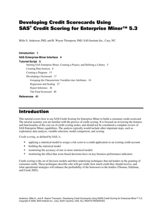 Developing Credit Scorecards Using
SAS
®
Credit Scoring for Enterprise Miner™ 5.3
Billie S. Anderson, PhD, and R. Wayne Thompson, PhD, SAS Institute Inc., Cary, NC.
Introduction 1
SAS Enterprise Miner Interface 4
Tutorial Script 5
Starting SAS Enterprise Miner, Creating a Project, and Defining a Library 5
Creating Data Sources 8
Creating a Diagram 15
Developing a Scorecard 17
Grouping the Characteristic Variables into Attributes 18
Regression and Scaling 27
Reject Inference 36
The Final Scorecard 40
References 41
Introduction
This tutorial covers how to use SAS Credit Scoring for Enterprise Miner to build a consumer credit scorecard.
The tutorial assumes you are familiar with the process of credit scoring. It is focused on reviewing the features
and functionality of the core set of credit scoring nodes, and should not be considered a complete review of
SAS Enterprise Miner capabilities. The analysis typically would include other important steps, such as
exploratory data analysis, variable selection, model comparison, and scoring.
Credit scoring, as defined by SAS, is
 applying a statistical model to assign a risk score to a credit application or an existing credit account
 building the statistical model
 monitoring the accuracy of one or more statistical models
 monitoring the effect that score-based decisions have on key business performance indicators
Credit scoring is the set of decision models and their underlying techniques that aid lenders in the granting of
consumer credit. These techniques describe who will get credit, how much credit they should receive, and
what operational strategies will enhance the profitability of the borrowers to the lenders (Thomas, Edelman,
and Crook 2002).
Anderson, Billie S., and R. Wayne Thompson. Developing Credit Scorecards Using SAS® Credit Scoring for Enterprise Miner™ 5.3.
Copyright © 2009, SAS Institute Inc., Cary, North Carolina, USA. ALL RIGHTS RESERVED.
 
