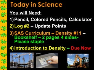 You will Need:
1) Pencil, Colored Pencils, Calculator
2) Log #2 – Update Points
3) SAS Curriculum – Density #11 –
   Bookshelf – 2 pages 4 sides-
   Please staple
4) Introduction to Density – Due Now
 