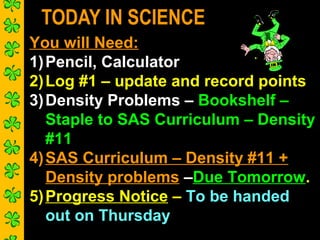 TODAY IN SCIENCE
You will Need:
1) Pencil, Calculator
2) Log #1 – update and record points
3) Density Problems – Bookshelf –
Staple to SAS Curriculum – Density
#11
4) SAS Curriculum – Density #11 +
Density problems –Due Tomorrow.
5) Progress Notice – To be handed
out on Thursday

 