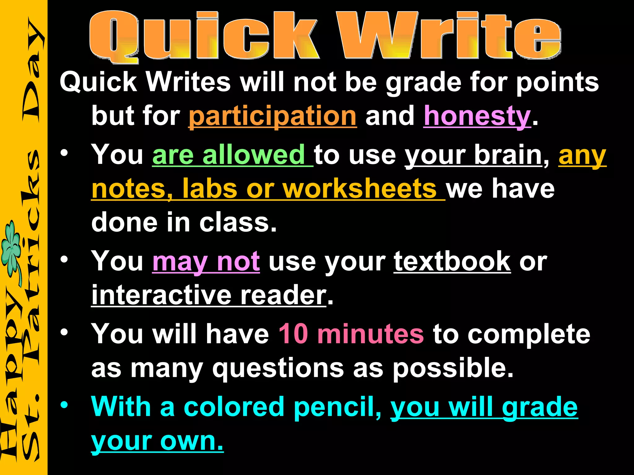 Quick Writes will not be grade for points
  but for participation and honesty.
• You are allowed to use your brain, any
  notes, labs or worksheets we have
  done in class.
• You may not use your textbook or
  interactive reader.
• You will have 10 minutes to complete
  as many questions as possible.
• With a colored pencil, you will grade
  your own.
 