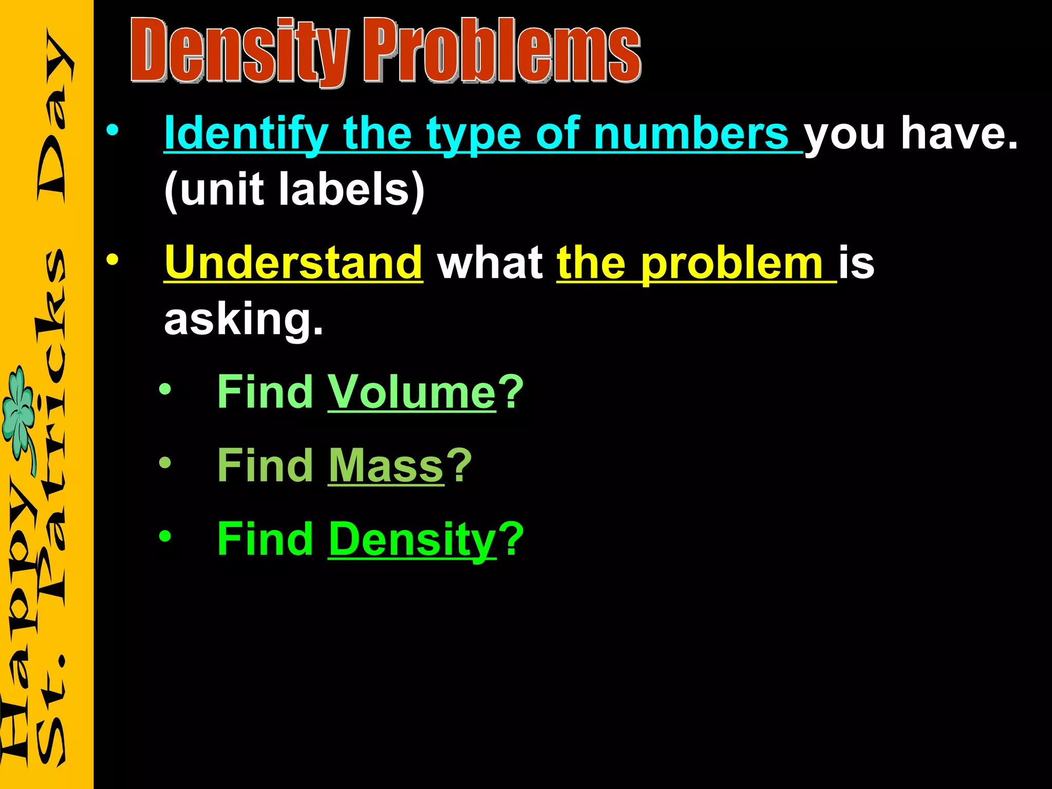 • Identify the type of numbers you have.
  (unit labels)
• Understand what the problem is
  asking.
  • Find Volume?
  • Find Mass?
  • Find Density?
 