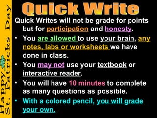 Quick Writes will not be grade for points
  but for participation and honesty.
• You are allowed to use your brain, any
  notes, labs or worksheets we have
  done in class.
• You may not use your textbook or
  interactive reader.
• You will have 10 minutes to complete
  as many questions as possible.
• With a colored pencil, you will grade
  your own.
 
