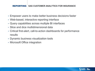 REPORTING SAS CUSTOMER ANALYTICS FOR INSURANCE



                                       •          Empower users to make better business decisions faster
                                       •          Web-based, interactive reporting interface
                                       •          Query capabilities across multiple BI interfaces
                                       •          Slice and dice multidimensional data
                                       •          Critical first-alert, call-to-action dashboards for performance
                                                  results
                                       •          Dynamic business visualization tools
                                       •          Microsoft Office integration




C op yr i g h t © 2 0 1 2 , S A S I n s t i t u t e I n c . A l l r i g h t s r es er v e d .
 
