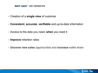 WHY SAS? KEY BENEFITS



                                       •          Creation of a single view of customer

                                       •          Consistent, accurate, verifiable and up-to-date information

                                       •          Access to the data you need, when you need it

                                       •          Improve retention rates

                                       •          Uncover new sales opportunities and increase wallet share




C op yr i g h t © 2 0 1 2 , S A S I n s t i t u t e I n c . A l l r i g h t s r es er v e d .
 