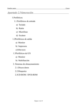 Nombre autor                                       Curso

Apartado 2.Númeración
      1.Periféricos
         1.1.Periféricos de entrada
               a) Teclado
               b) Ratón
               c) Micrófono
               d) Escáner
       1.2Periféricos de salida
           a) Monitor
           b) Impresora
           c)Altavoces
       1.3Periféricos de E/S
           a) Monitor
           b) Multifunción
       2. Sistemas de almacenamiento
          2.1.Discos duros
          2.2.Diaquetes
          2.3CD-ROM / DVD-ROM




                                  Página 1 de 10
 