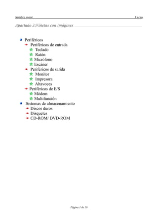 Nombre autor                                  Curso

Apartado 3:Viñetas con imágines


      Periféricos
         Periféricos de entrada
            Teclado
            Ratón
            Micrófono
            Escáner
         Periféricos de salida
            Monitor
            Impresora
            Altavoces
        Periféricos de E/S
            Módem
            Multifunción
      Sistemas de almacenamiento
         Discos duros
         Disquetes
         CD-ROM/ DVD-ROM




                             Página 1 de 10
 
