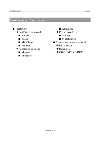 Nombre autor                                                        Curso



Ejercicio 3: Columnas

   ● Periféricos                                Altavoces
     ➔Periféricos de entrada                ➔Periféricos de E/S
        Teclado                                Módem
        Ratón                                  Multifunción
        Micrófono                        ● Sistemas de almacenamiento
        Escaner                            ➔Disco duros
     ➔Periféricos de salida                 ➔Disquetes
        Monitor                            ➔CD-ROM/DVD-ROM
        Impresora




                               Página 1 de 10
 