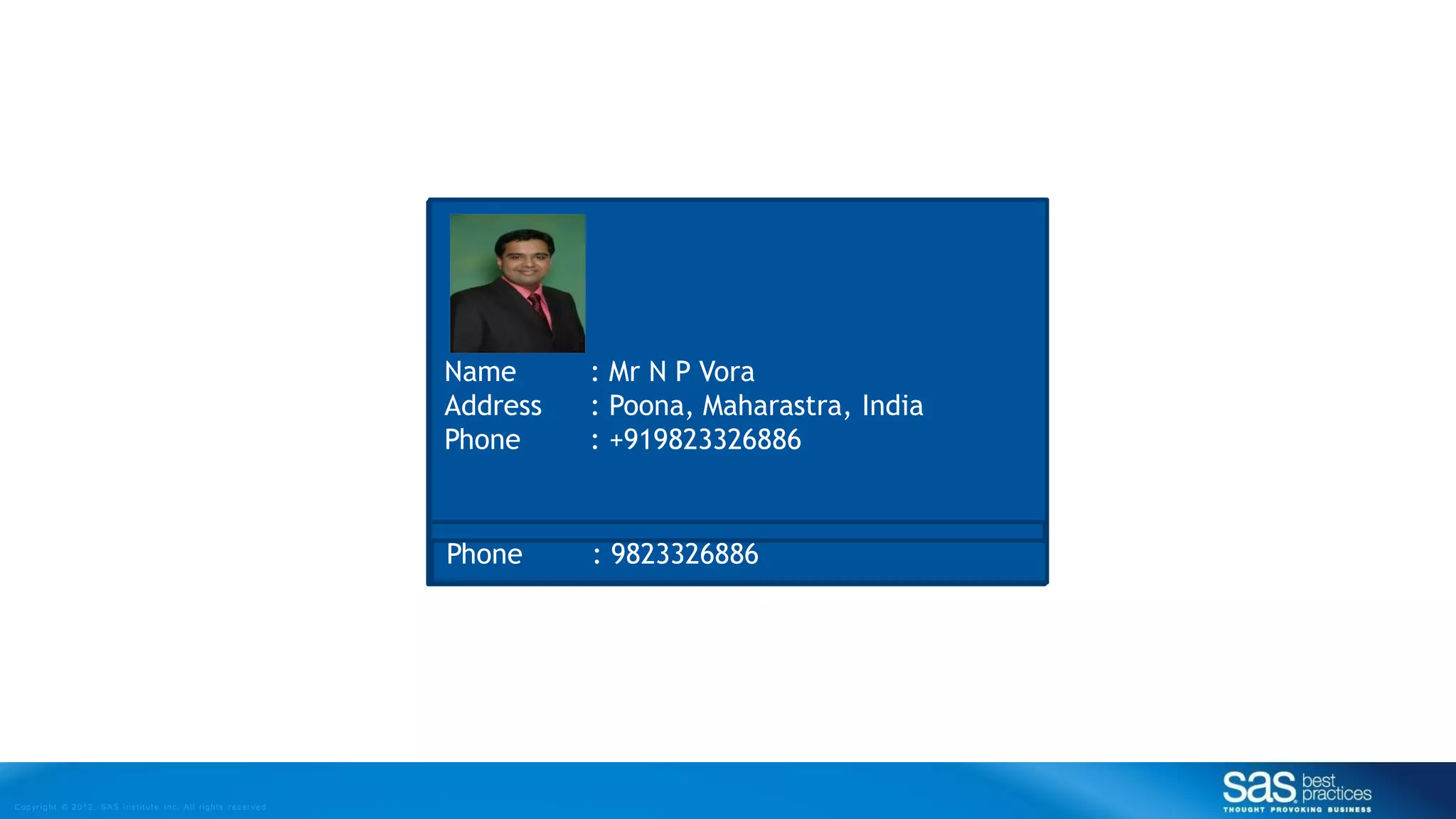 Copyr ight © 2012, SAS Institute Inc. All rights reser ved.
Name : Vora Nirlap Pravin
Address : A1/C201 Manikchand Malabar
Hills, Opp. ZK’s, Lullanagar, Kondhwa, Pune -
48
Phone : 020-30418963
Name : Nirlap Vora
Address : A1/C201 Manikchand
Malabar Hills, S.No. 595/2
Munjeri, Lullanagar Chowk,
Kondhwa, Pune
Phone : 9823326886
Name : Nirlap Pravin Vora
Address : SAS, Level 2A, Tower 5,
Magarpatta Cybercity, Hadapsar,
Pune 411013
Phone : +91(20)30418963
Name : Mr N P Vora
Address : Poona, Maharastra, India
Phone : +919823326886
 