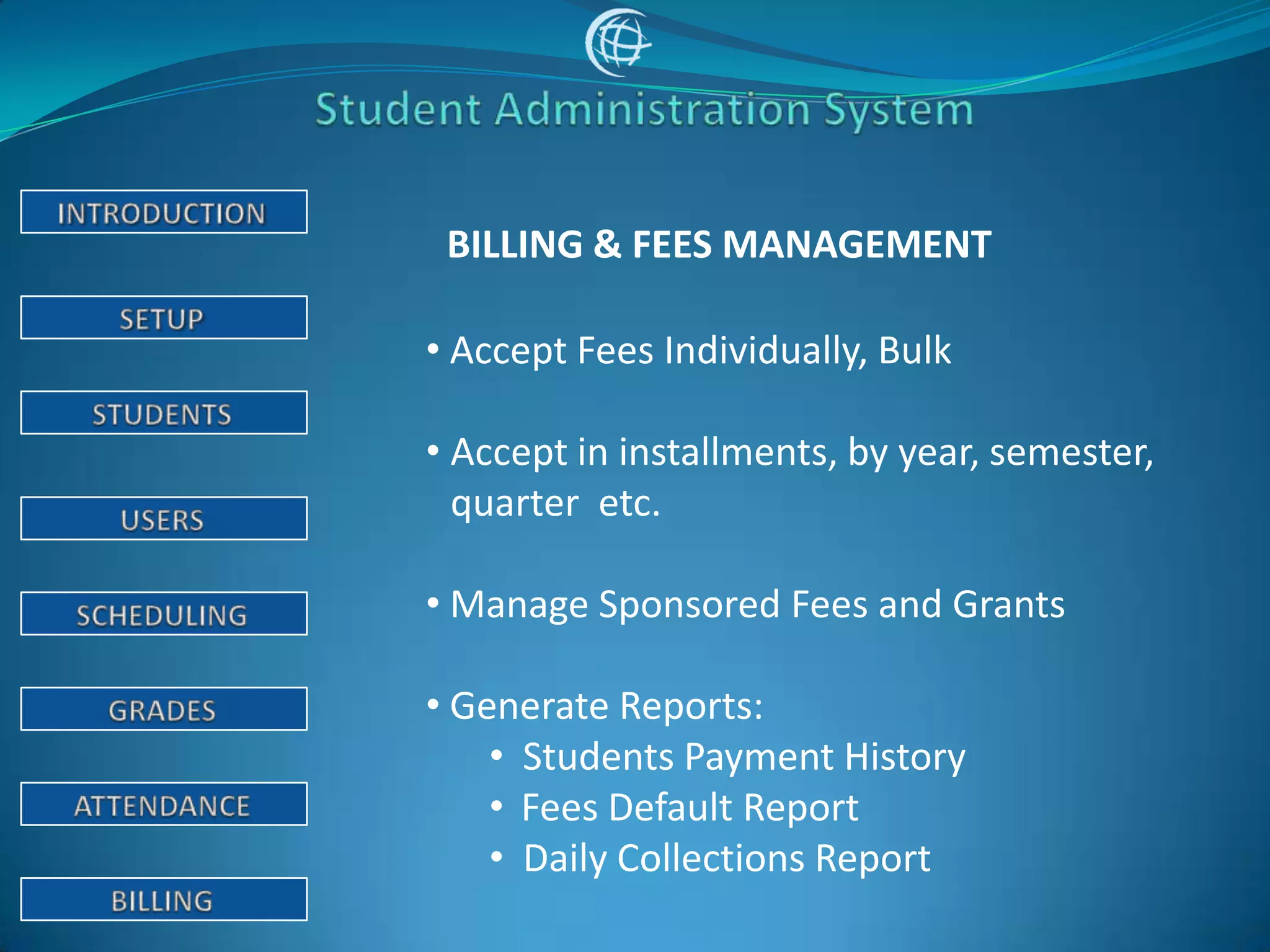 BILLING & FEES MANAGEMENT

• Accept Fees Individually, Bulk

• Accept in installments, by year, semester,
  quarter etc.

• Manage Sponsored Fees and Grants

• Generate Reports:
    • Students Payment History
    • Fees Default Report
    • Daily Collections Report
 
