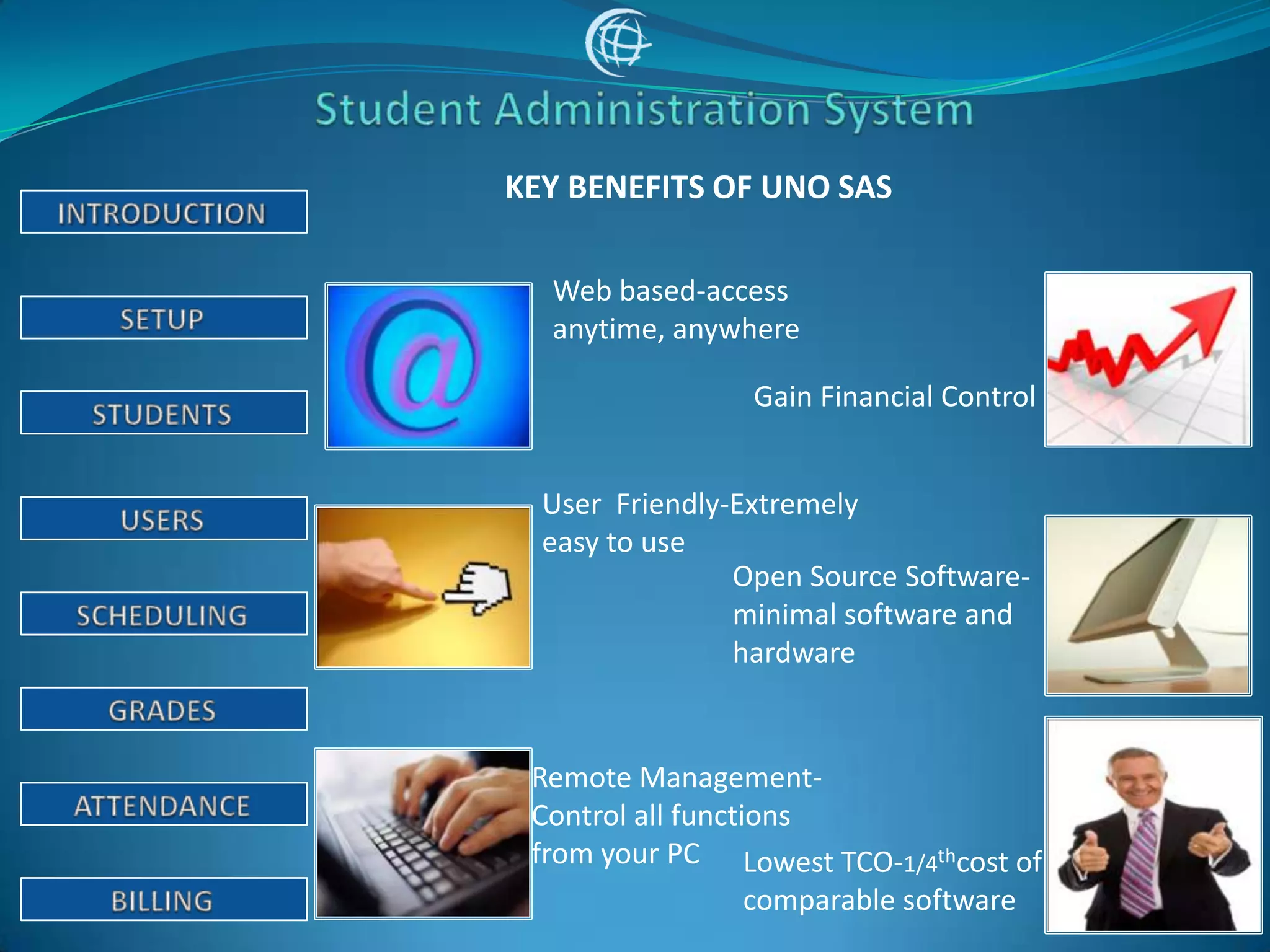 KEY BENEFITS OF UNO SAS

  Web based-access
  anytime, anywhere

                 Gain Financial Control


  User Friendly-Extremely
  easy to use
                Open Source Software-
                minimal software and
                hardware


 Remote Management-
 Control all functions
 from your PC Lowest TCO-1/4thcost of
                   comparable software
 