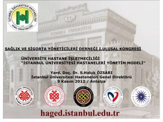 SAĞLIK VE SĠGORTA YÖNETĠCĠLERĠ DERNEĞĠ I.ULUSAL KONGRESĠ

      ÜNĠVERSĠTE HASTANE ĠġLETMECĠLĠĞĠ
      “ĠSTANBUL ÜNĠVERSĠTESĠ HASTANELERĠ YÖNETĠM MODELĠ”

                   Yard. Doç. Dr. S.Haluk ÖZSARI
          Ġstanbul Üniversitesi Hastaneleri Genel Direktörü
                      9 Kasım 2012 / Antalya
 