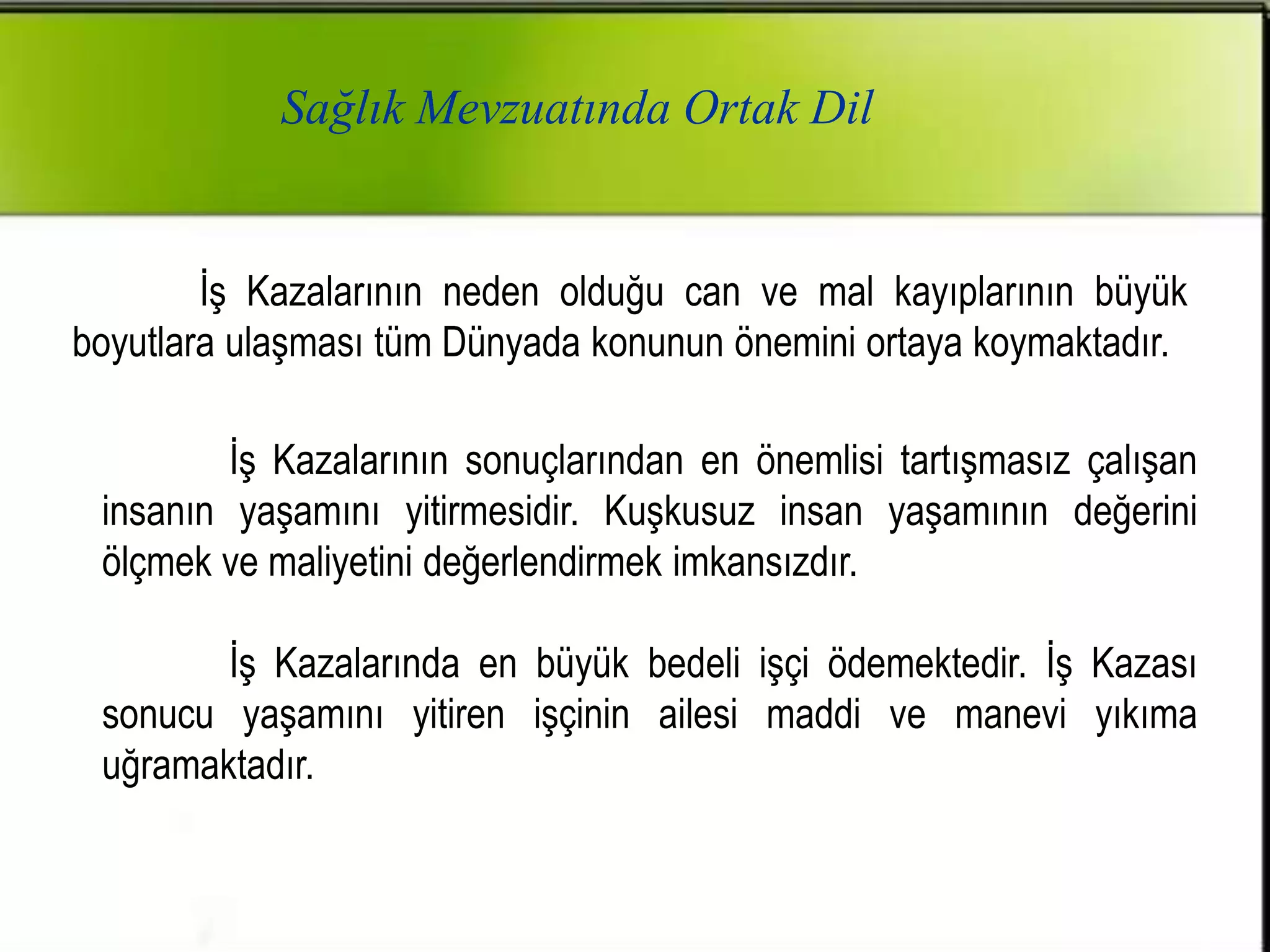 Sağlık Mevzuatında Ortak Dil


        İş Kazalarının neden olduğu can ve mal kayıplarının büyük
boyutlara ulaşması tüm Dünyada konunun önemini ortaya koymaktadır.

         İş Kazalarının sonuçlarından en önemlisi tartışmasız çalışan
 insanın yaşamını yitirmesidir. Kuşkusuz insan yaşamının değerini
 ölçmek ve maliyetini değerlendirmek imkansızdır.

        İş Kazalarında en büyük bedeli işçi ödemektedir. İş Kazası
 sonucu yaşamını yitiren işçinin ailesi maddi ve manevi yıkıma
 uğramaktadır.
 