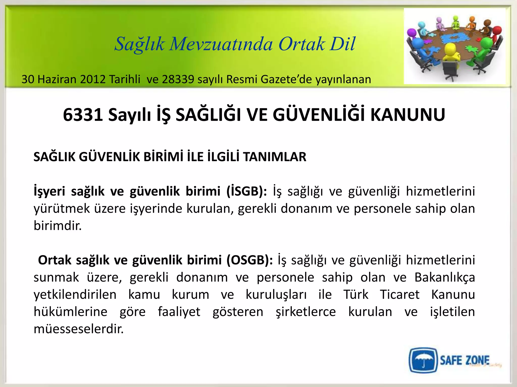Sağlık Mevzuatında Ortak Dil
30 Haziran 2012 Tarihli ve 28339 sayılı Resmi Gazete’de yayınlanan

       6331 Sayılı İŞ SAĞLIĞI VE GÜVENLİĞİ KANUNU

  SAĞLIK GÜVENLİK BİRİMİ İLE İLGİLİ TANIMLAR

  İşyeri sağlık ve güvenlik birimi (İSGB): İş sağlığı ve güvenliği hizmetlerini
  yürütmek üzere işyerinde kurulan, gerekli donanım ve personele sahip olan
  birimdir.

   Ortak sağlık ve güvenlik birimi (OSGB): İş sağlığı ve güvenliği hizmetlerini
  sunmak üzere, gerekli donanım ve personele sahip olan ve Bakanlıkça
  yetkilendirilen kamu kurum ve kuruluşları ile Türk Ticaret Kanunu
  hükümlerine göre faaliyet gösteren şirketlerce kurulan ve işletilen
  müesseselerdir.
 