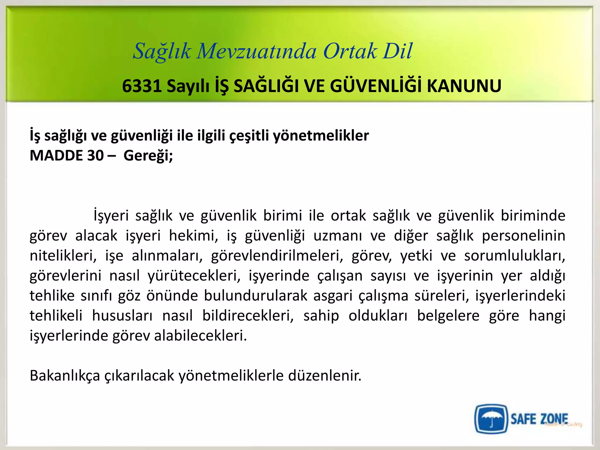 Sağlık Mevzuatında Ortak Dil
               6331 Sayılı İŞ SAĞLIĞI VE GÜVENLİĞİ KANUNU

İş sağlığı ve güvenliği ile ilgili çeşitli yönetmelikler
MADDE 30 – Gereği;


           İşyeri sağlık ve güvenlik birimi ile ortak sağlık ve güvenlik biriminde
görev alacak işyeri hekimi, iş güvenliği uzmanı ve diğer sağlık personelinin
nitelikleri, işe alınmaları, görevlendirilmeleri, görev, yetki ve sorumlulukları,
görevlerini nasıl yürütecekleri, işyerinde çalışan sayısı ve işyerinin yer aldığı
tehlike sınıfı göz önünde bulundurularak asgari çalışma süreleri, işyerlerindeki
tehlikeli hususları nasıl bildirecekleri, sahip oldukları belgelere göre hangi
işyerlerinde görev alabilecekleri.

Bakanlıkça çıkarılacak yönetmeliklerle düzenlenir.
 