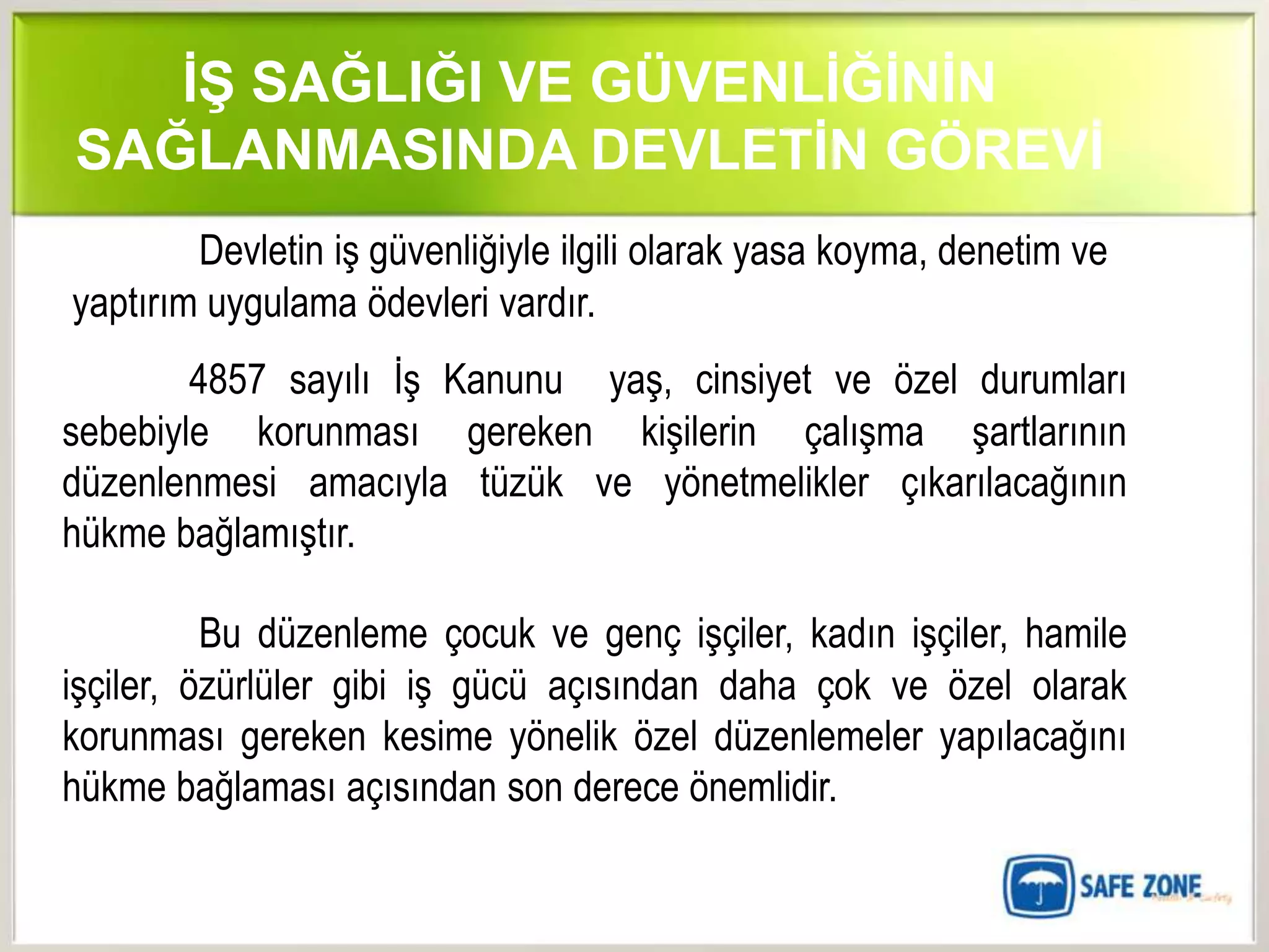 İŞ SAĞLIĞI VE GÜVENLİĞİNİN
SAĞLANMASINDA DEVLETİN GÖREVİ
        Devletin iş güvenliğiyle ilgili olarak yasa koyma, denetim ve
yaptırım uygulama ödevleri vardır.
        4857 sayılı İş Kanunu yaş, cinsiyet ve özel durumları
sebebiyle korunması gereken kişilerin çalışma şartlarının
düzenlenmesi amacıyla tüzük ve yönetmelikler çıkarılacağının
hükme bağlamıştır.

          Bu düzenleme çocuk ve genç işçiler, kadın işçiler, hamile
işçiler, özürlüler gibi iş gücü açısından daha çok ve özel olarak
korunması gereken kesime yönelik özel düzenlemeler yapılacağını
hükme bağlaması açısından son derece önemlidir.
 