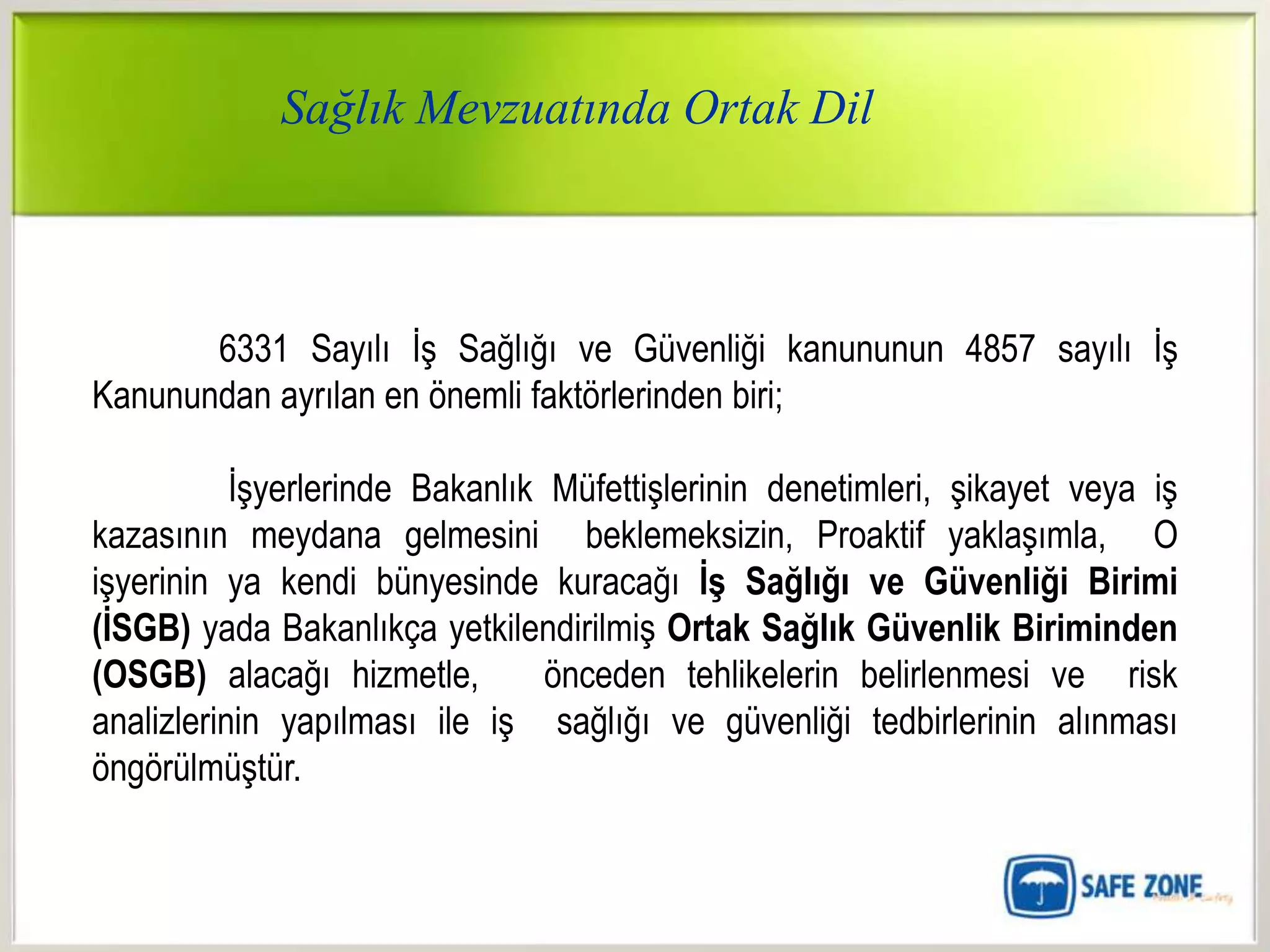Sağlık Mevzuatında Ortak Dil



       6331 Sayılı İş Sağlığı ve Güvenliği kanununun 4857 sayılı İş
Kanunundan ayrılan en önemli faktörlerinden biri;

           İşyerlerinde Bakanlık Müfettişlerinin denetimleri, şikayet veya iş
kazasının meydana gelmesini beklemeksizin, Proaktif yaklaşımla, O
işyerinin ya kendi bünyesinde kuracağı ĠĢ Sağlığı ve Güvenliği Birimi
(ĠSGB) yada Bakanlıkça yetkilendirilmiş Ortak Sağlık Güvenlik Biriminden
(OSGB) alacağı hizmetle,         önceden tehlikelerin belirlenmesi ve risk
analizlerinin yapılması ile iş sağlığı ve güvenliği tedbirlerinin alınması
öngörülmüştür.
 