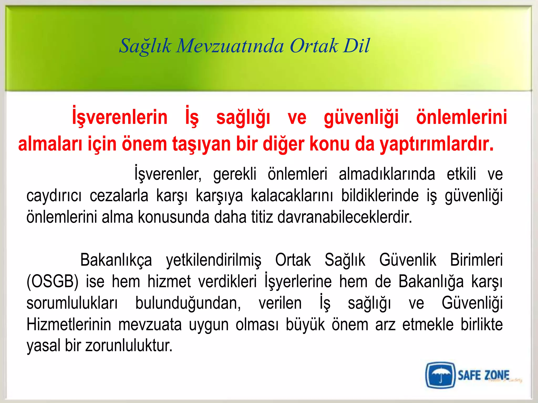 Sağlık Mevzuatında Ortak Dil


      ĠĢverenlerin ĠĢ sağlığı ve güvenliği önlemlerini
almaları için önem taĢıyan bir diğer konu da yaptırımlardır.
                 İşverenler, gerekli önlemleri almadıklarında etkili ve
 caydırıcı cezalarla karşı karşıya kalacaklarını bildiklerinde iş güvenliği
 önlemlerini alma konusunda daha titiz davranabileceklerdir.

          Bakanlıkça yetkilendirilmiş Ortak Sağlık Güvenlik Birimleri
 (OSGB) ise hem hizmet verdikleri İşyerlerine hem de Bakanlığa karşı
 sorumlulukları bulunduğundan, verilen İş sağlığı ve Güvenliği
 Hizmetlerinin mevzuata uygun olması büyük önem arz etmekle birlikte
 yasal bir zorunluluktur.
 