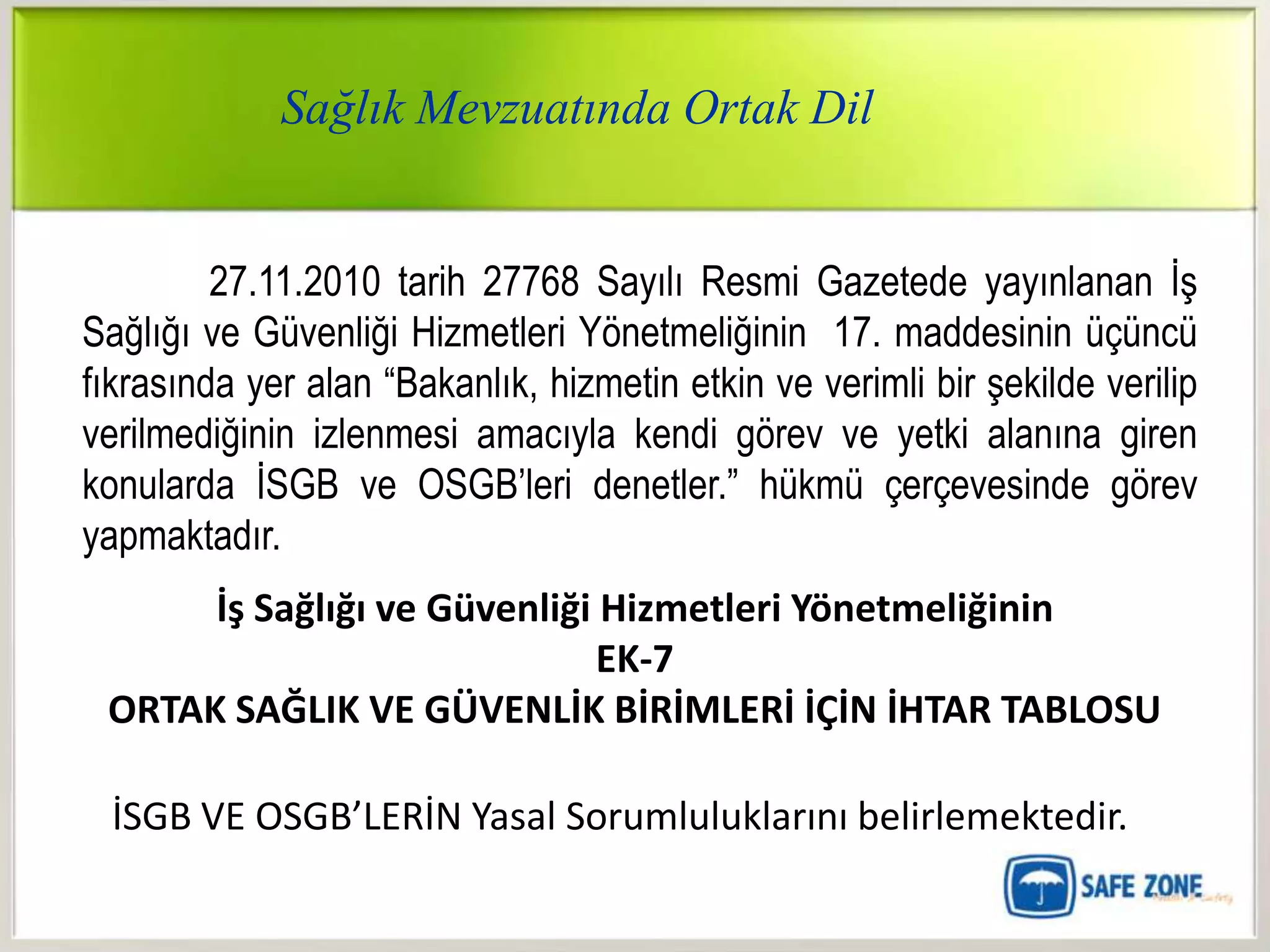 Sağlık Mevzuatında Ortak Dil


         27.11.2010 tarih 27768 Sayılı Resmi Gazetede yayınlanan İş
Sağlığı ve Güvenliği Hizmetleri Yönetmeliğinin 17. maddesinin üçüncü
fıkrasında yer alan “Bakanlık, hizmetin etkin ve verimli bir şekilde verilip
verilmediğinin izlenmesi amacıyla kendi görev ve yetki alanına giren
konularda İSGB ve OSGB‟leri denetler.” hükmü çerçevesinde görev
yapmaktadır.
      İş Sağlığı ve Güvenliği Hizmetleri Yönetmeliğinin
                              EK-7
 ORTAK SAĞLIK VE GÜVENLİK BİRİMLERİ İÇİN İHTAR TABLOSU

  İSGB VE OSGB’LERİN Yasal Sorumluluklarını belirlemektedir.
 