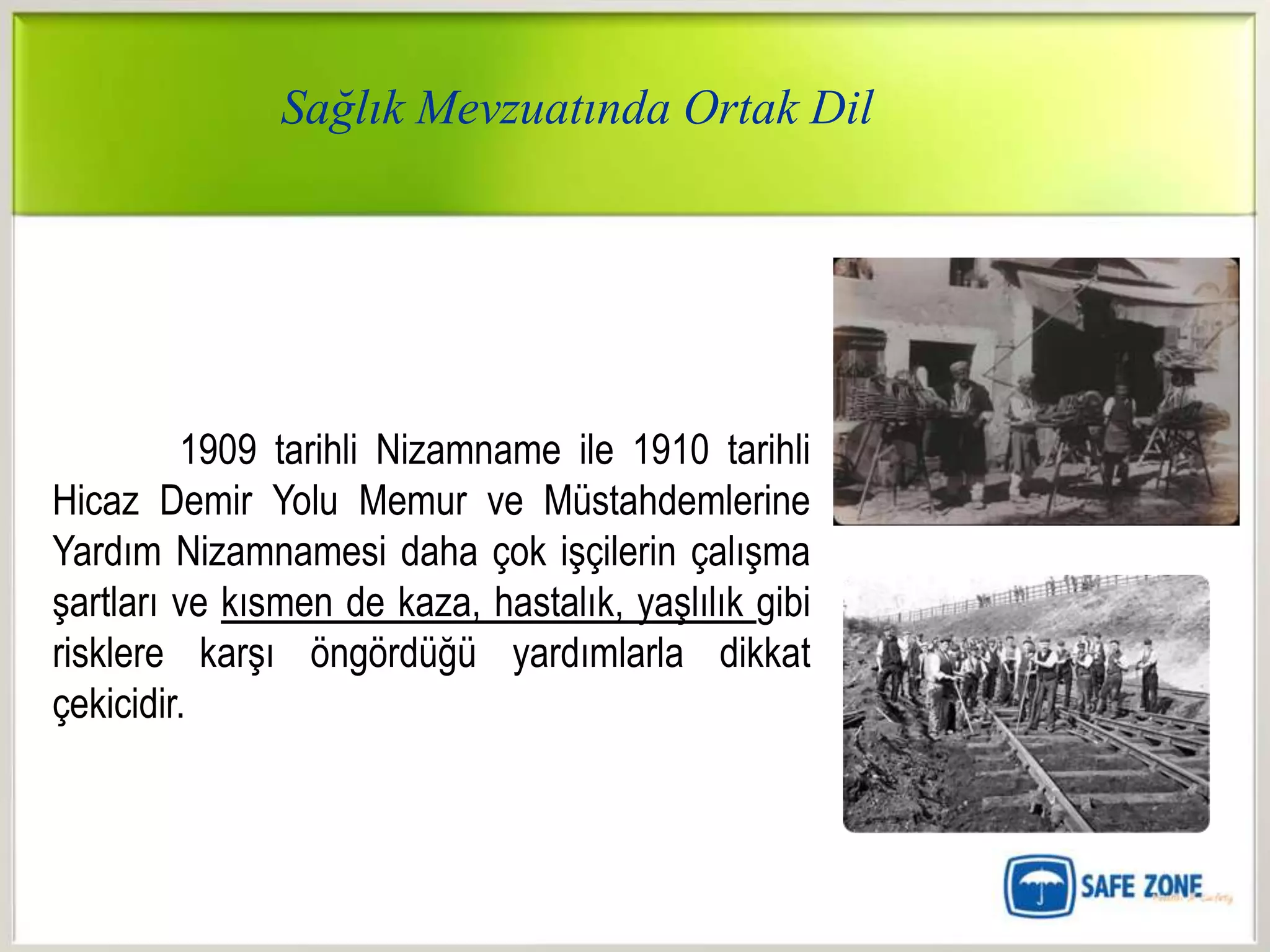 Sağlık Mevzuatında Ortak Dil




         1909 tarihli Nizamname ile 1910 tarihli
Hicaz Demir Yolu Memur ve Müstahdemlerine
Yardım Nizamnamesi daha çok işçilerin çalışma
şartları ve kısmen de kaza, hastalık, yaşlılık gibi
risklere karşı öngördüğü yardımlarla dikkat
çekicidir.
 