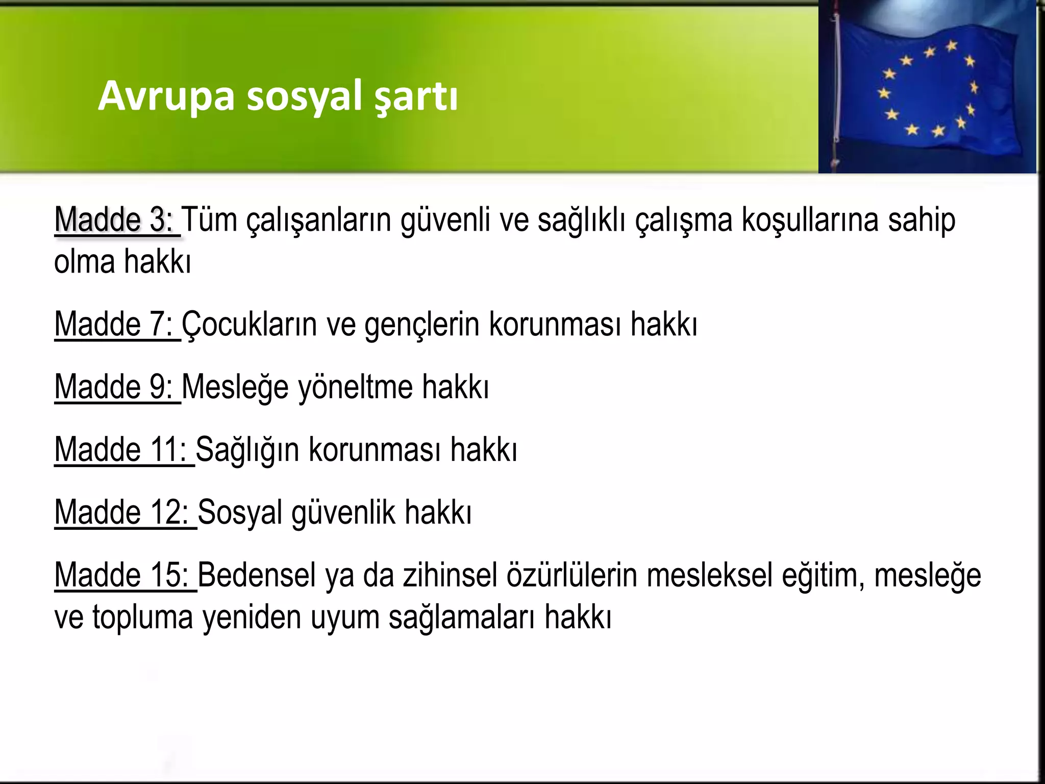Avrupa sosyal şartı

Madde 3: Tüm çalışanların güvenli ve sağlıklı çalışma koşullarına sahip
olma hakkı
Madde 7: Çocukların ve gençlerin korunması hakkı
Madde 9: Mesleğe yöneltme hakkı
Madde 11: Sağlığın korunması hakkı
Madde 12: Sosyal güvenlik hakkı
Madde 15: Bedensel ya da zihinsel özürlülerin mesleksel eğitim, mesleğe
ve topluma yeniden uyum sağlamaları hakkı
 