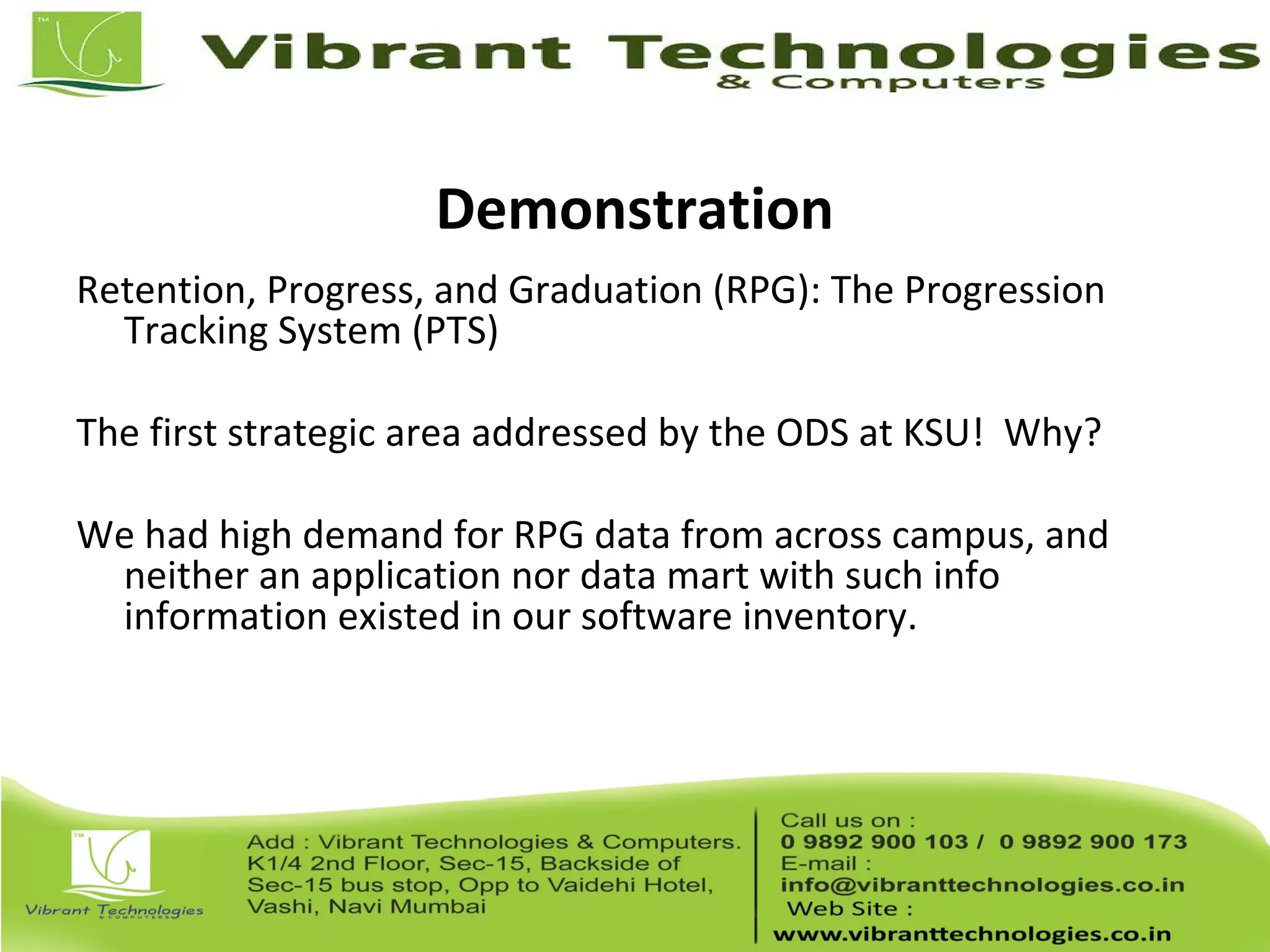 Demonstration
Retention, Progress, and Graduation (RPG): The Progression
Tracking System (PTS)
The first strategic area addressed by the ODS at KSU! Why?
We had high demand for RPG data from across campus, and
neither an application nor data mart with such info
information existed in our software inventory.
 
