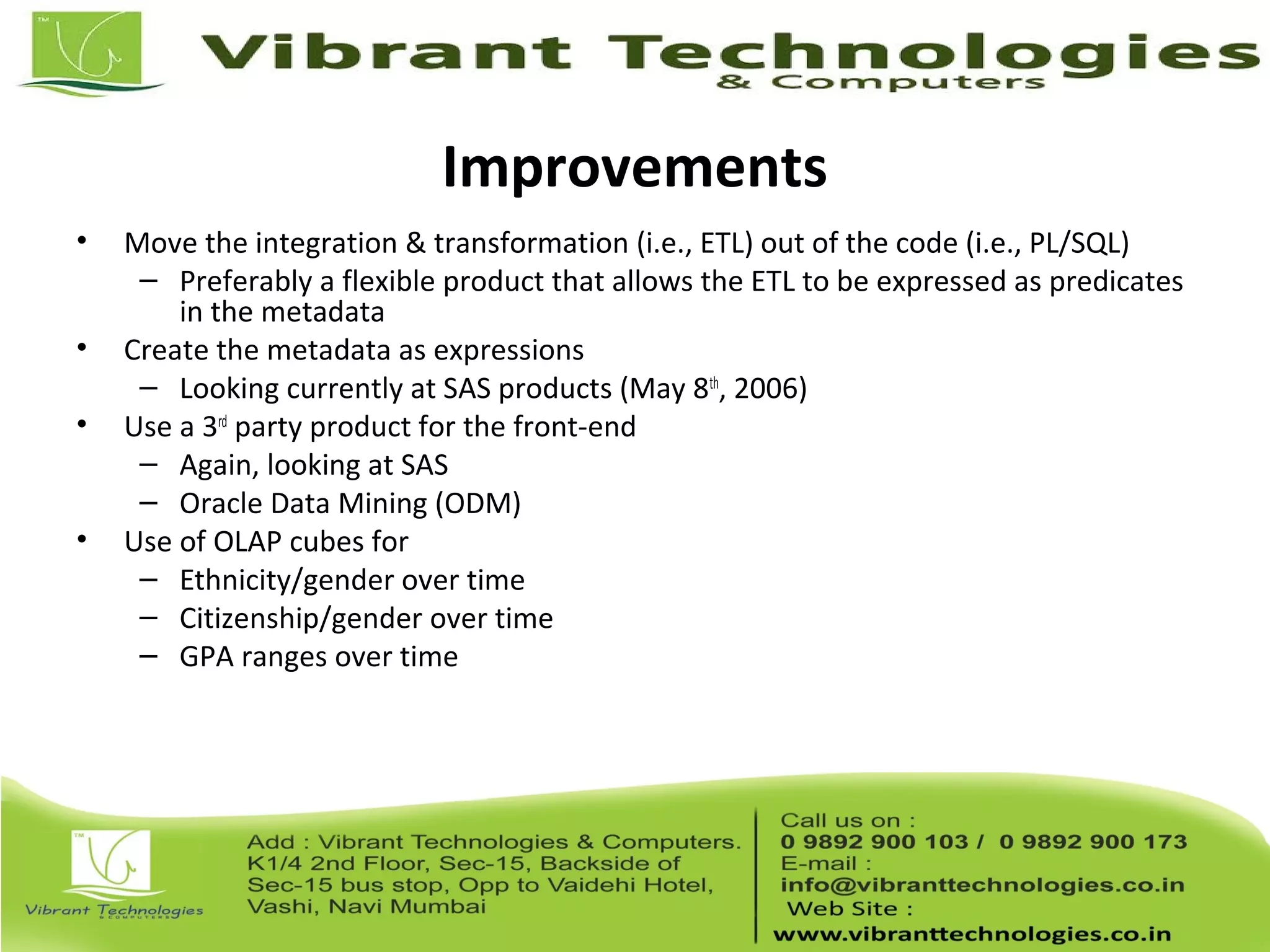 Improvements
• Move the integration & transformation (i.e., ETL) out of the code (i.e., PL/SQL)
– Preferably a flexible product that allows the ETL to be expressed as predicates
in the metadata
• Create the metadata as expressions
– Looking currently at SAS products (May 8th
, 2006)
• Use a 3rd
party product for the front-end
– Again, looking at SAS
– Oracle Data Mining (ODM)
• Use of OLAP cubes for
– Ethnicity/gender over time
– Citizenship/gender over time
– GPA ranges over time
 