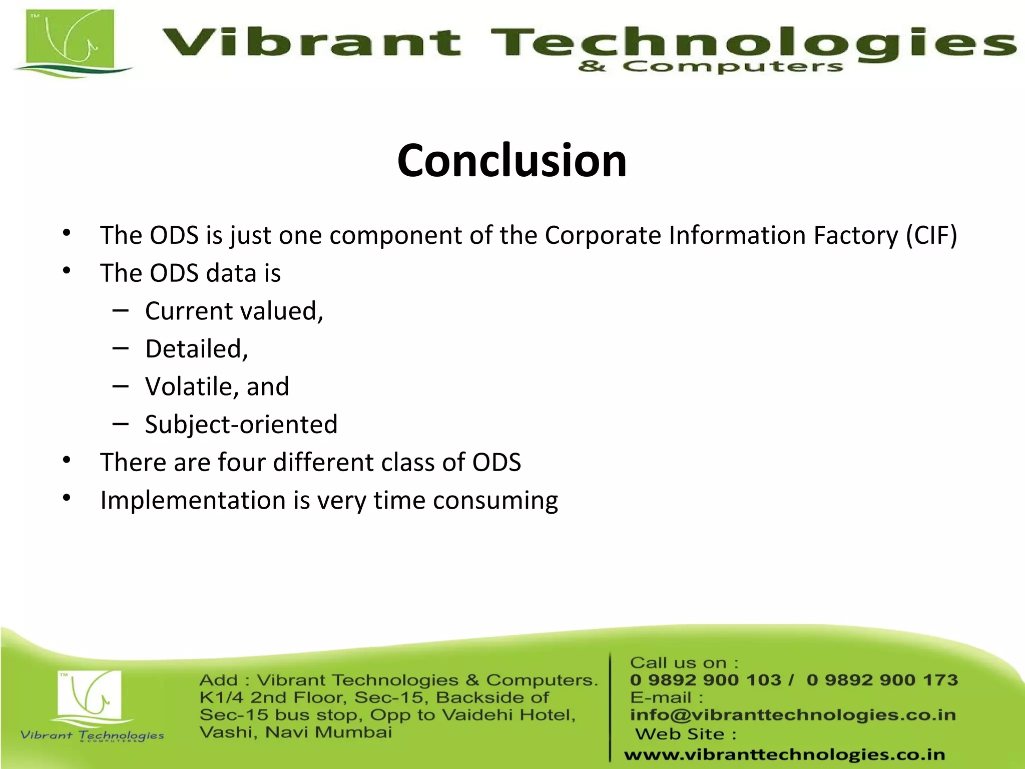 Conclusion
• The ODS is just one component of the Corporate Information Factory (CIF)
• The ODS data is
– Current valued,
– Detailed,
– Volatile, and
– Subject-oriented
• There are four different class of ODS
• Implementation is very time consuming
 